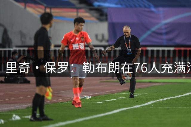 里奇·保罗：勒布朗在76人充满活力，可能打两年也可能四年